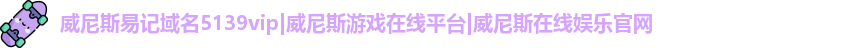 威尼斯易记域名5139vip|威尼斯游戏在线平台|威尼斯在线娱乐官网